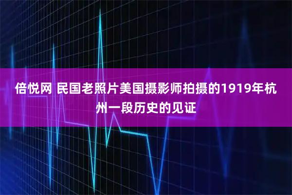 倍悦网 民国老照片美国摄影师拍摄的1919年杭州一段历史的见证