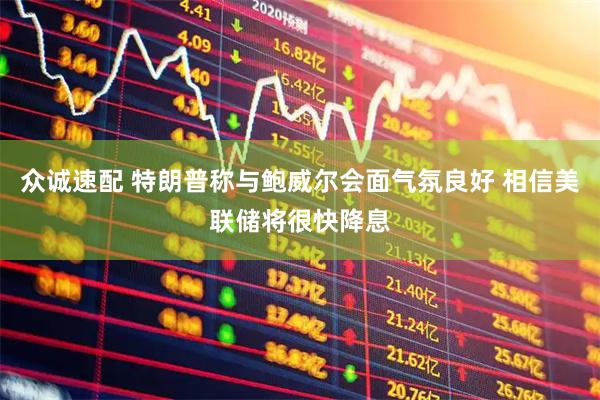 众诚速配 特朗普称与鲍威尔会面气氛良好 相信美联储将很快降息