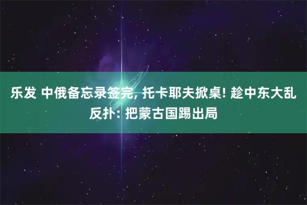 乐发 中俄备忘录签完, 托卡耶夫掀桌! 趁中东大乱反扑: 把蒙古国踢出局