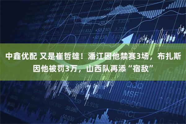 中鑫优配 又是崔哲雄！潘江因他禁赛3场，布扎斯因他被罚3万，山西队再添“宿敌”