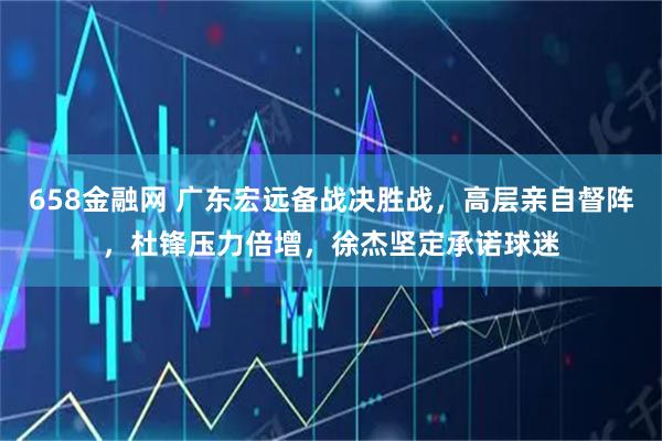 658金融网 广东宏远备战决胜战，高层亲自督阵，杜锋压力倍增，徐杰坚定承诺球迷