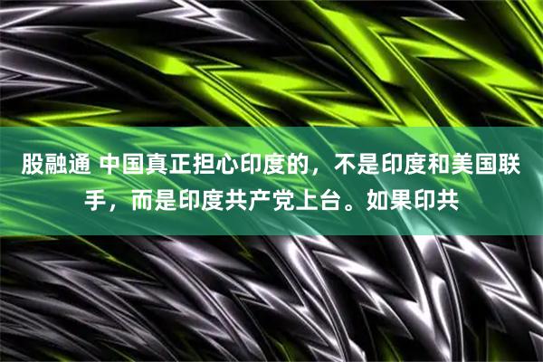 股融通 中国真正担心印度的，不是印度和美国联手，而是印度共产党上台。如果印共
