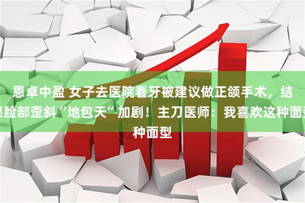 恩卓中盈 女子去医院看牙被建议做正颌手术，结果脸部歪斜“地包天”加剧！主刀医师：我喜欢这种面型