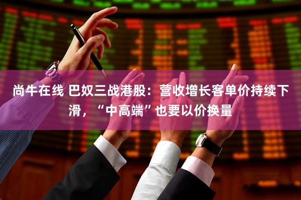 尚牛在线 巴奴三战港股：营收增长客单价持续下滑，“中高端”也要以价换量