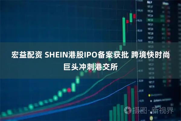 宏益配资 SHEIN港股IPO备案获批 跨境快时尚巨头冲刺港交所