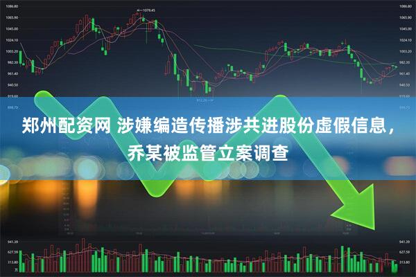 郑州配资网 涉嫌编造传播涉共进股份虚假信息，乔某被监管立案调查