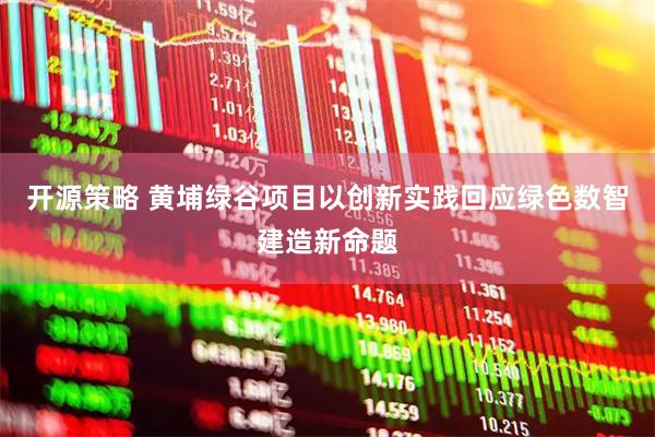 开源策略 黄埔绿谷项目以创新实践回应绿色数智建造新命题