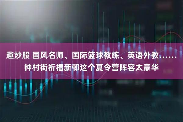 趣炒股 国风名师、国际篮球教练、英语外教……钟村街祈福新邨这个夏令营阵容太豪华