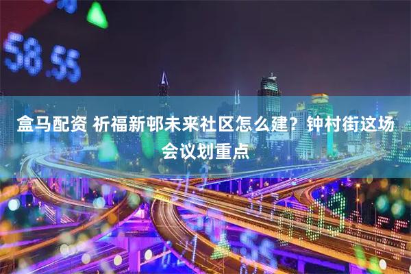 盒马配资 祈福新邨未来社区怎么建？钟村街这场会议划重点