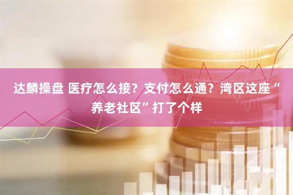 达麟操盘 医疗怎么接？支付怎么通？湾区这座“养老社区”打了个样
