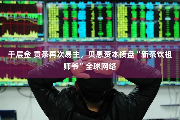 千层金 贡茶再次易主，贝恩资本接盘“新茶饮祖师爷”全球网络