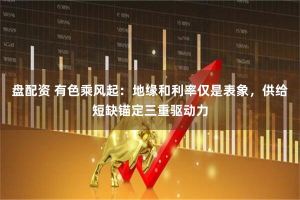 盘配资 有色乘风起：地缘和利率仅是表象，供给短缺锚定三重驱动力