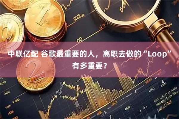 中联亿配 谷歌最重要的人，离职去做的“Loop”有多重要？