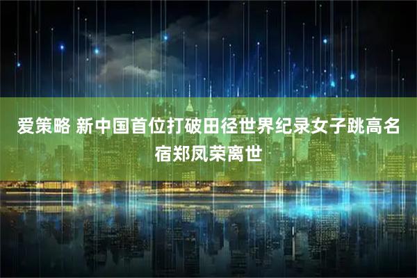 爱策略 新中国首位打破田径世界纪录女子跳高名宿郑凤荣离世