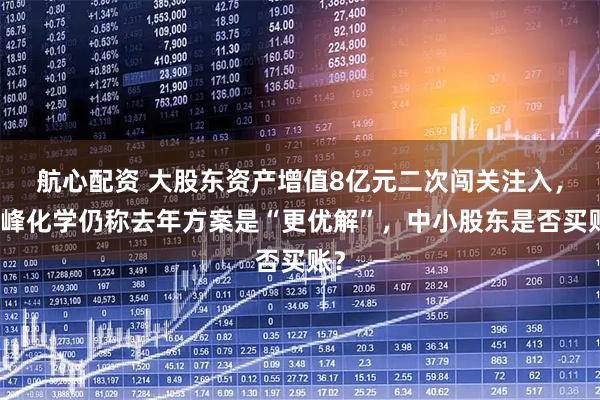 航心配资 大股东资产增值8亿元二次闯关注入，华峰化学仍称去年方案是“更优解”，中小股东是否买账？