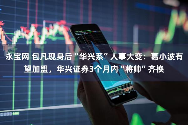 永宝网 包凡现身后“华兴系”人事大变：葛小波有望加盟，华兴证券3个月内“将帅”齐换